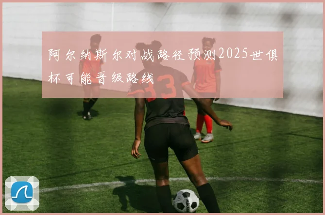 阿尔纳斯尔对战路径预测2025世俱杯可能晋级路线