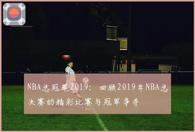 NBA总冠军2019：回顾2019年NBA总决赛的精彩比赛与冠军争夺
