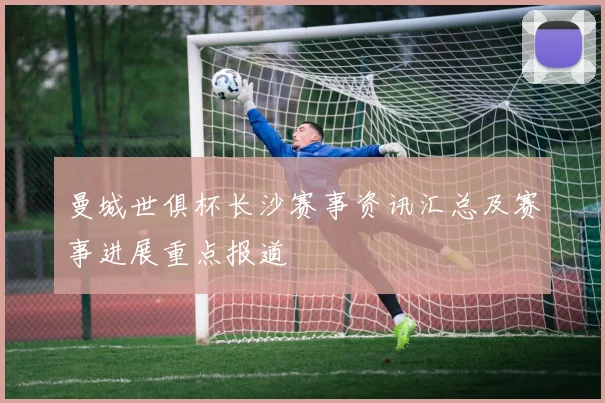 曼城世俱杯长沙赛事资讯汇总及赛事进展重点报道