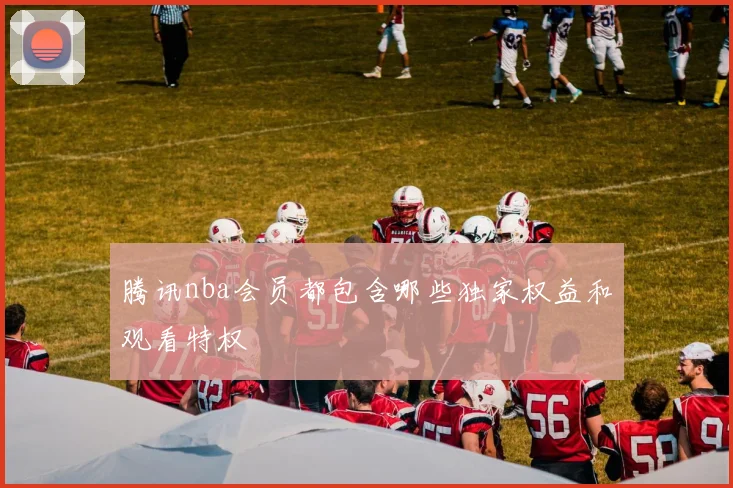 腾讯nba会员都包含哪些独家权益和观看特权