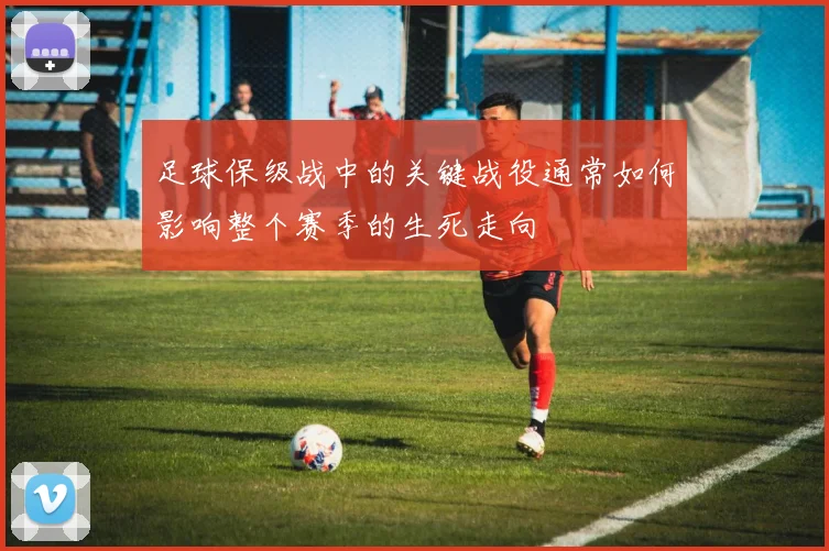 足球保级战中的关键战役通常如何影响整个赛季的生死走向