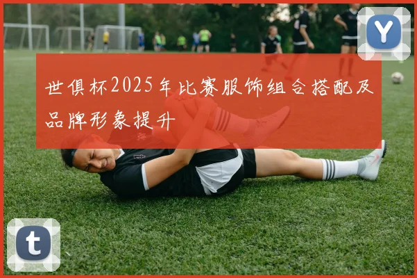 世俱杯2025年比赛服饰组合搭配及品牌形象提升